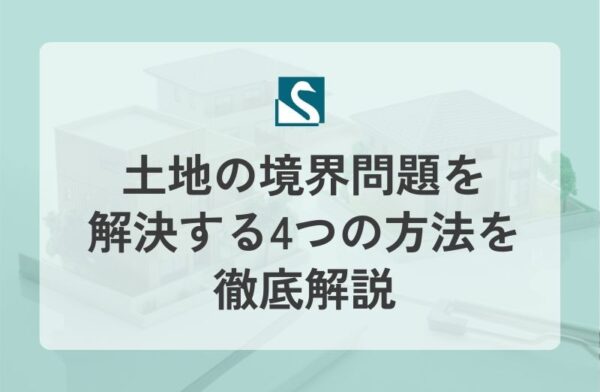 土地の境界問題を解決する4つの方法を徹底解説